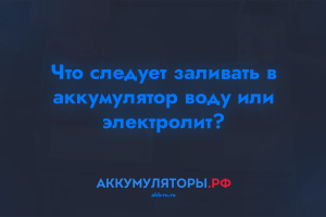 Что следует заливать в аккумулятор воду или электролит?